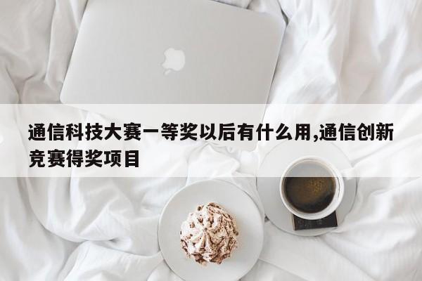 通信科技大赛一等奖以后有什么用,通信创新竞赛得奖项目